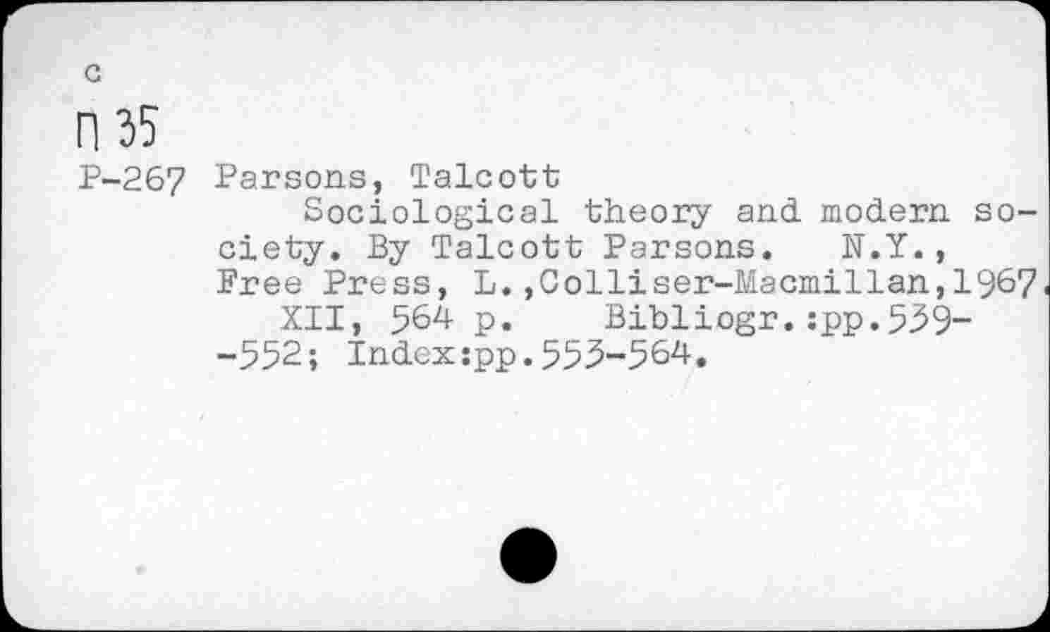 ﻿c
Fl 35
P-267 Parsons, Talcott
Sociological theory and. modern society. By Talcott Parsons. N.Y., Free Press, L.,Colliser-Macmillan,1967 XII, 564 p. Bibliogr.:pp.559--552; Indexspp.555-564.